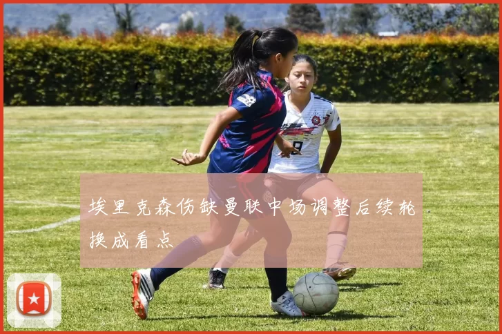 埃里克森伤缺曼联中场调整后续轮换成看点