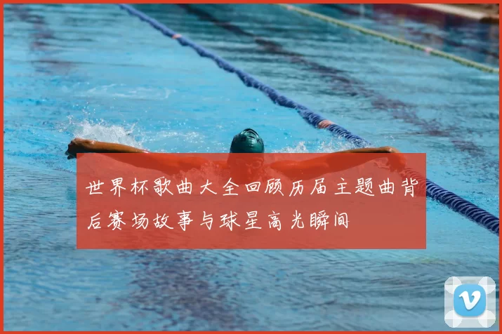世界杯歌曲大全回顾历届主题曲背后赛场故事与球星高光瞬间