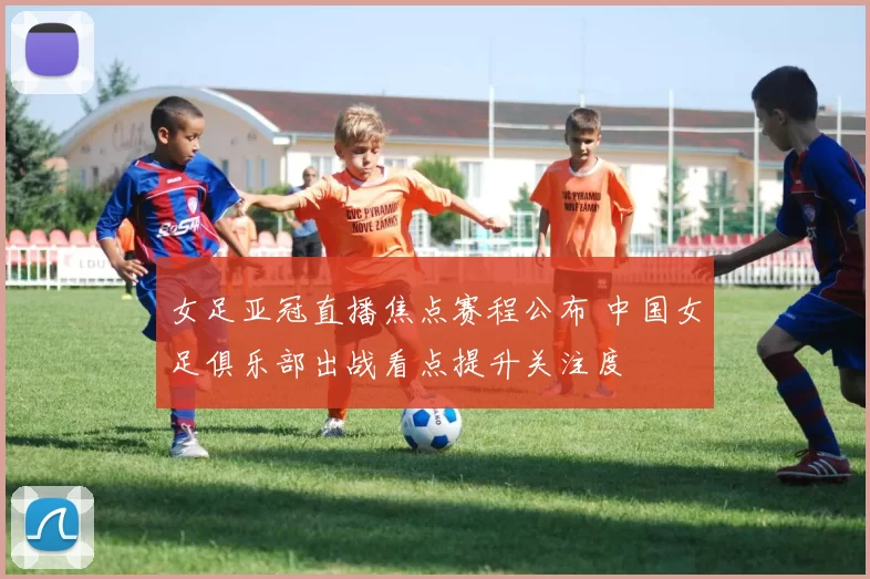 女足亚冠直播焦点赛程公布 中国女足俱乐部出战看点提升关注度