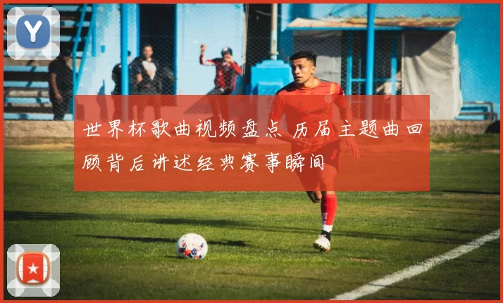 世界杯歌曲视频盘点 历届主题曲回顾背后讲述经典赛事瞬间