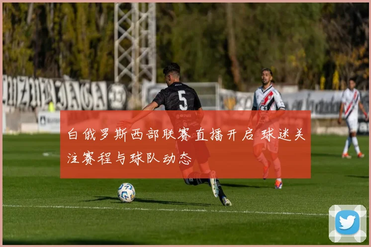 白俄罗斯西部联赛直播开启 球迷关注赛程与球队动态