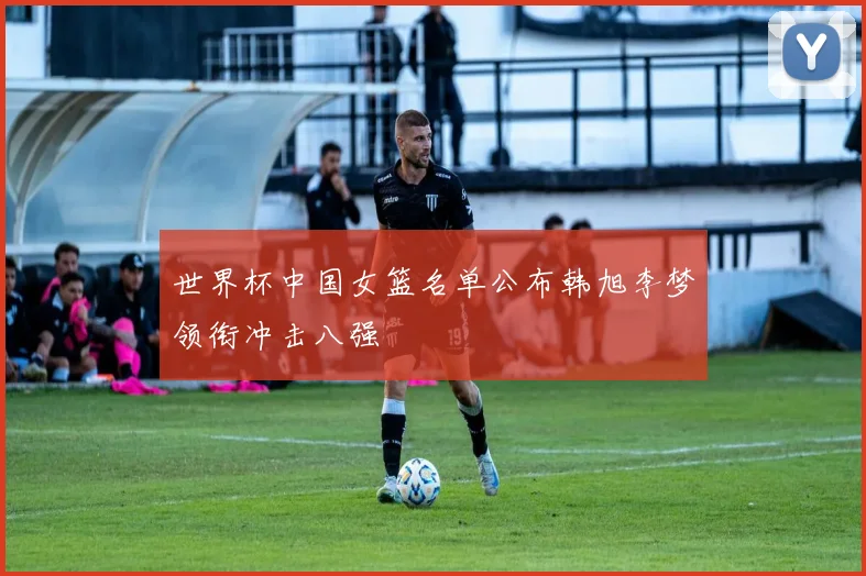 世界杯中国女篮名单公布韩旭李梦领衔冲击八强