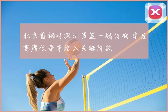北京首钢对深圳男篮一战打响 季后赛席位争夺进入关键阶段