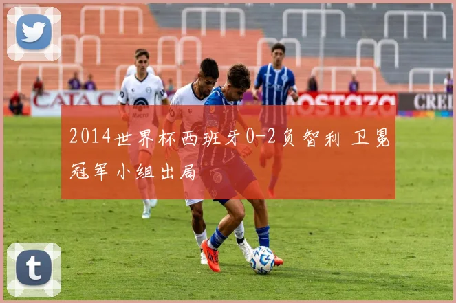 2014世界杯西班牙0-2负智利 卫冕冠军小组出局