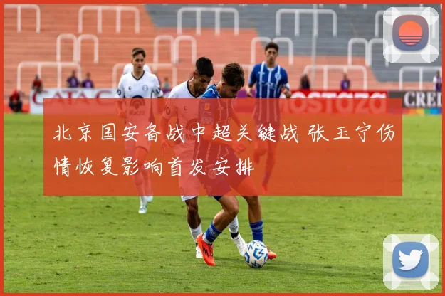 北京国安备战中超关键战 张玉宁伤情恢复影响首发安排