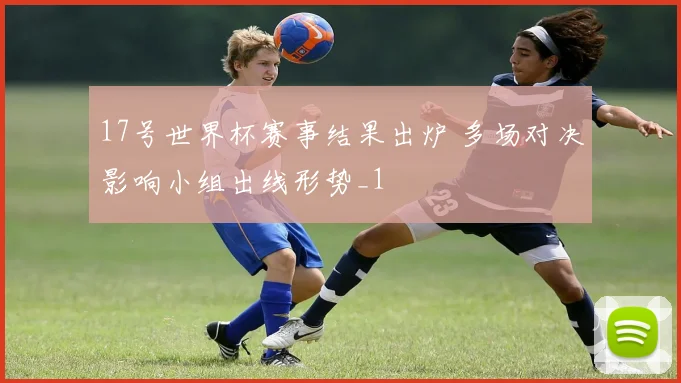 17号世界杯赛事结果出炉 多场对决影响小组出线形势_1