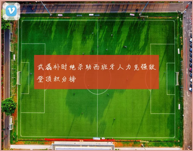 武磊补时绝杀助西班牙人力克强敌登顶积分榜
