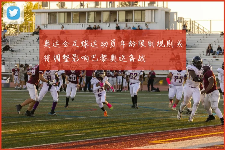 奥运会足球运动员年龄限制规则或将调整影响巴黎奥运备战