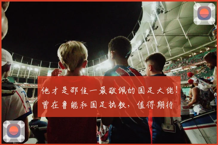他才是邵佳一最敬佩的国足大佬!曾在鲁能和国足执教,值得期待